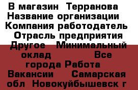 В магазин "Терранова › Название организации ­ Компания-работодатель › Отрасль предприятия ­ Другое › Минимальный оклад ­ 15 000 - Все города Работа » Вакансии   . Самарская обл.,Новокуйбышевск г.